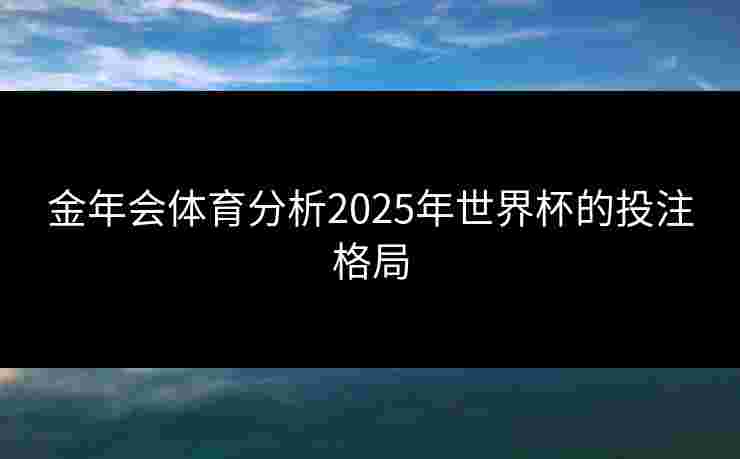 金年会体育分析2025年世界杯的投注格局 金年会体育分析2025年世界杯的投注格局