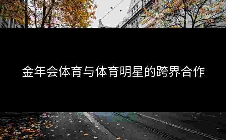 金年会体育与体育明星的跨界合作 金年会体育与体育明星的跨界合作