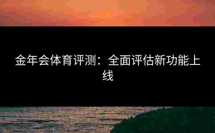 金年会体育评测:全面评估新功能上线 金年会体育评测:全面评估新功能上线