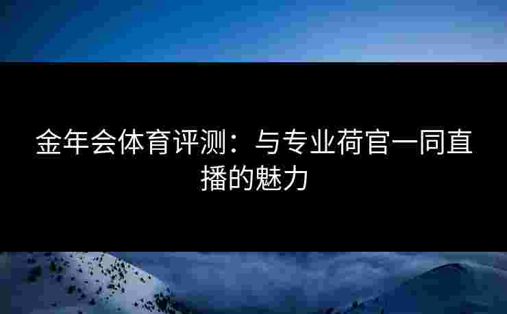 金年会体育评测:与专业荷官一同直播的魅力 金年会体育评测:与专业荷官一同直播的魅力