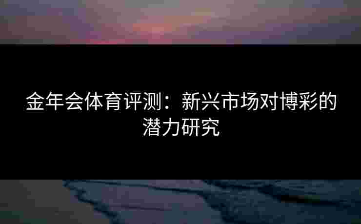 金年会体育评测:新兴市场对博彩的潜力研究 金年会体育评测:新兴市场对博彩的潜力研究