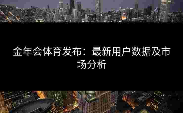 金年会体育发布:最新用户数据及市场分析 金年会体育发布:最新用户数据及市场分析