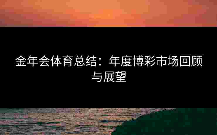 金年会体育总结:年度博彩市场回顾与展望 金年会体育总结:年度博彩市场回顾与展望