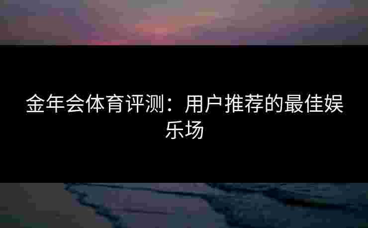 金年会体育评测：用户推荐的最佳娱乐场