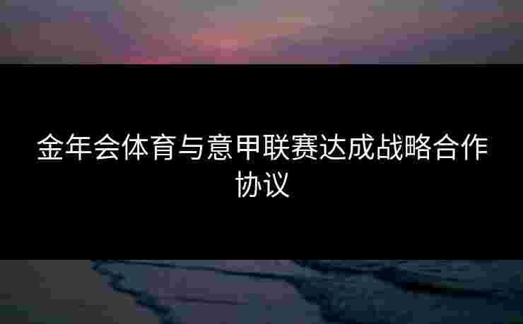 金年会体育与意甲联赛达成战略合作协议